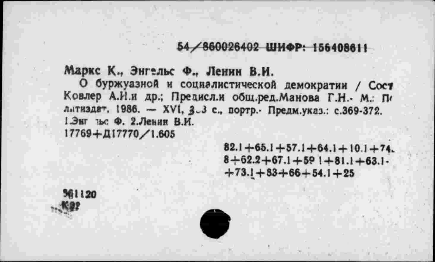 ﻿54/860026402 ШИФР: 156408611
Маркс К., Энгельс Ф., Ленин В.И.
О буржуазной и социалистической демократии / Сосу Ковлер А.И.и др.; Прецисл.и общ.ред.Манова Г.Н.- М.; П' Л.1ТИЗДГ'", 1986. — XVI, 3^3 с., портр.- Предм.указ.: с.369-372. 1-Энг чье Ф. 2.Леьии В.И.
17769+Д17770/1.605
82.1 4-65.1 4-57.14-64.14-10.1 +74.
8+62.2+67.1+59 1+81.1+63.1-+73.1+83+66+ 54.1+25
561120